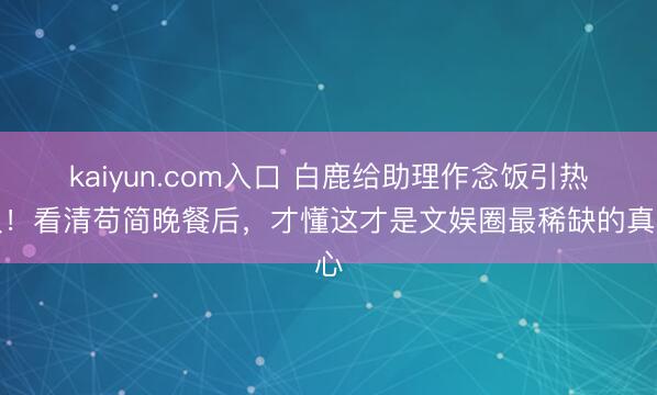 kaiyun.com入口 白鹿给助理作念饭引热议！看清苟简晚餐后，才懂这才是文娱圈最稀缺的真心