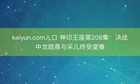kaiyun.com入口 神印王座第208集：决战中龙皓晨与采儿终受室眷