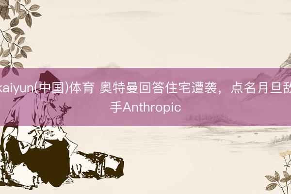 kaiyun(中国)体育 奥特曼回答住宅遭袭，点名月旦敌手Anthropic