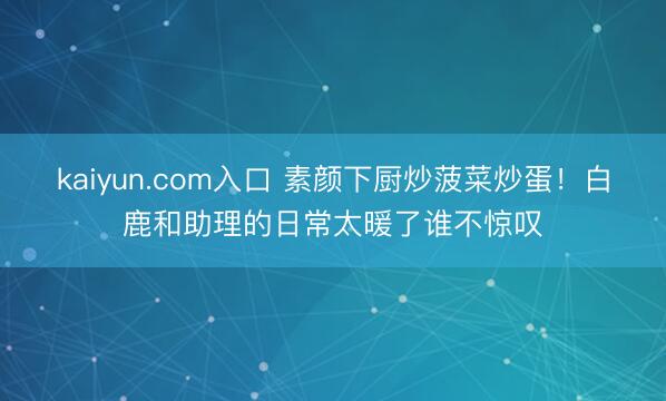 kaiyun.com入口 素颜下厨炒菠菜炒蛋！白鹿和助理的日常太暖了谁不惊叹