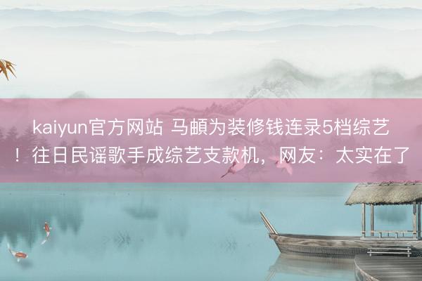 kaiyun官方网站 马頔为装修钱连录5档综艺！往日民谣歌手成综艺支款机，网友：太实在了