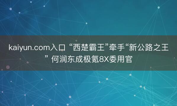 kaiyun.com入口 “西楚霸王”牵手“新公路之王” 何润东成极氪8X委用官