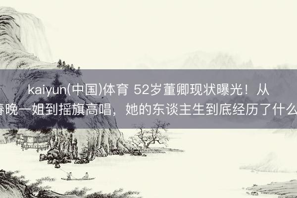 kaiyun(中国)体育 52岁董卿现状曝光！从春晚一姐到摇旗高唱，她的东谈主生到底经历了什么？