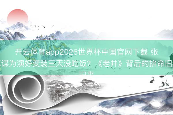 开云体育app2026世界杯中国官网下载 张艺谋为演好变装三天没吃饭？《老井》背后的拚命旧事
