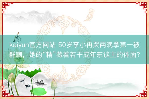 kaiyun官方网站 50岁李小冉哭两晚拿第一被群嘲，她的“精”藏着若干成年东谈主的体面？