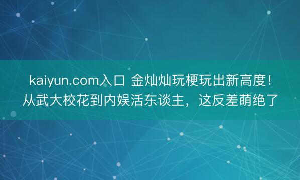 kaiyun.com入口 金灿灿玩梗玩出新高度！从武大校花到内娱活东谈主，这反差萌绝了