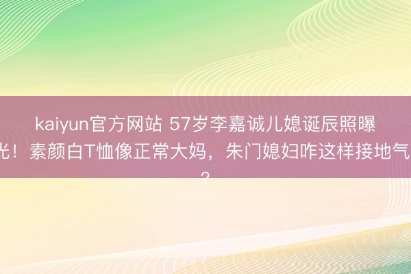 kaiyun官方网站 57岁李嘉诚儿媳诞辰照曝光！素颜白T恤像正常大妈，朱门媳妇咋这样接地气？