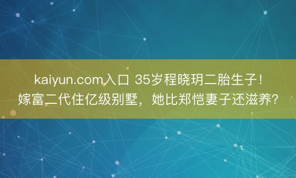 kaiyun.com入口 35岁程晓玥二胎生子！嫁富二代住亿级别墅，她比郑恺妻子还滋养？
