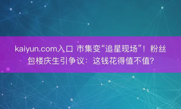 kaiyun.com入口 市集变“追星现场”！粉丝包楼庆生引争议：这钱花得值不值？