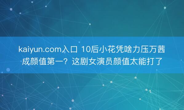 kaiyun.com入口 10后小花凭啥力压万茜成颜值第一？这剧女演员颜值太能打了