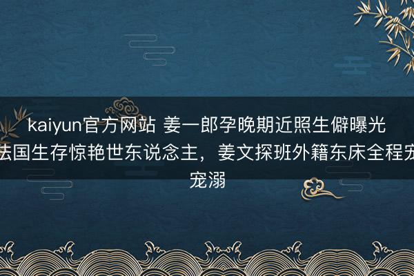kaiyun官方网站 姜一郎孕晚期近照生僻曝光！法国生存惊艳世东说念主，姜文探班外籍东床全程宠溺