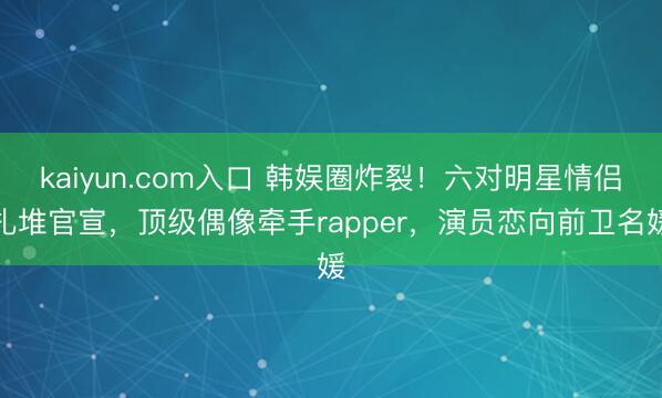 kaiyun.com入口 韩娱圈炸裂！六对明星情侣扎堆官宣，顶级偶像牵手rapper，演员恋向前卫名媛