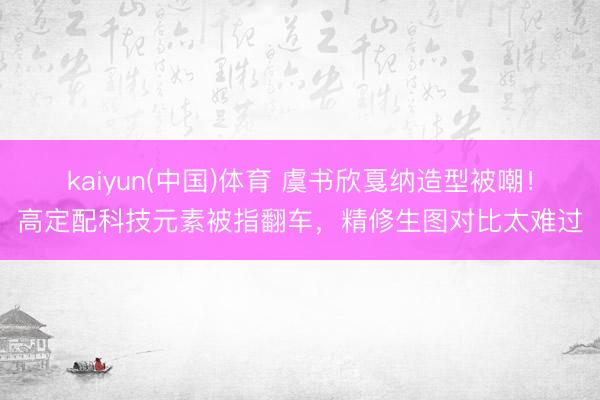 kaiyun(中国)体育 虞书欣戛纳造型被嘲！高定配科技元素被指翻车，精修生图对比太难过