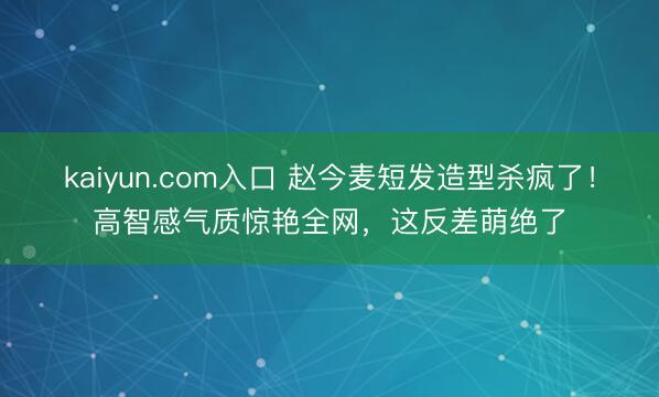 kaiyun.com入口 赵今麦短发造型杀疯了！高智感气质惊艳全网，这反差萌绝了