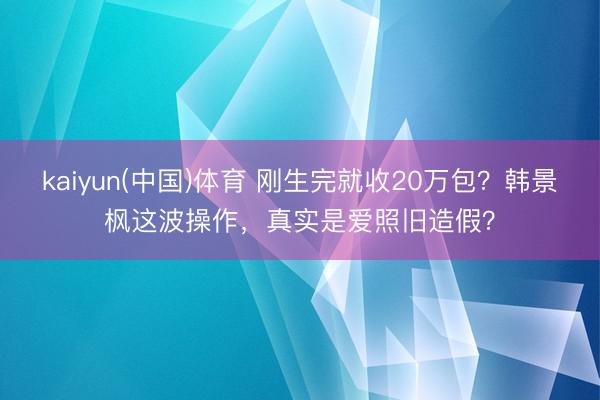 kaiyun(中国)体育 刚生完就收20万包？韩景枫这波操作，真实是爱照旧造假？