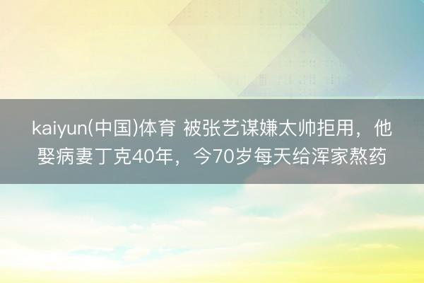 kaiyun(中国)体育 被张艺谋嫌太帅拒用，他娶病妻丁克40年，今70岁每天给浑家熬药