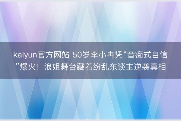 kaiyun官方网站 50岁李小冉凭“音痴式自信”爆火！浪姐舞台藏着纷乱东谈主逆袭真相