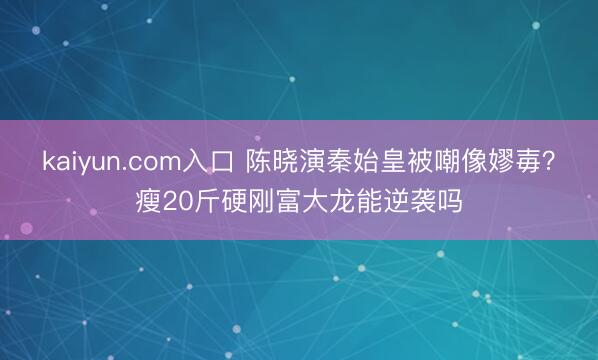 kaiyun.com入口 陈晓演秦始皇被嘲像嫪毐？瘦20斤硬刚富大龙能逆袭吗
