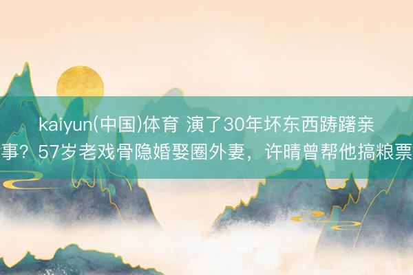 kaiyun(中国)体育 演了30年坏东西踌躇亲事？57岁老戏骨隐婚娶圈外妻，许晴曾帮他搞粮票