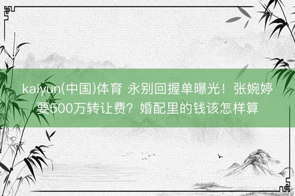 kaiyun(中国)体育 永别回握单曝光！张婉婷要500万转让费？婚配里的钱该怎样算