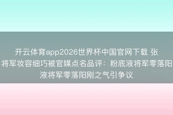 开云体育app2026世界杯中国官网下载 张凌赫《逐玉》将军妆容细巧被官媒点名品评：粉底液将军零落阳刚之气引争议