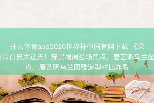 开云体育app2026世界杯中国官网下载 《乘风2026》李小冉冷白皮太逆天！穿黑裙周至场焦点，唐艺昕乌兰图雅造型对比炸裂
