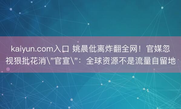 kaiyun.com入口 姚晨仳离炸翻全网！官媒忽视狠批花消
