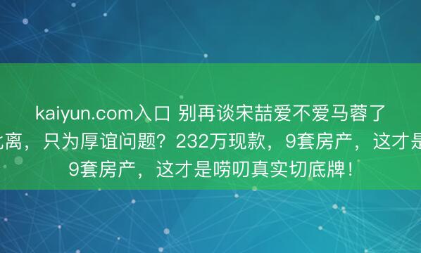 kaiyun.com入口 别再谈宋喆爱不爱马蓉了，你真当王宝强仳离，只为厚谊问题？232万现款，9套房产，这才是唠叨真实切底牌！