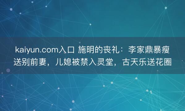 kaiyun.com入口 施明的丧礼：李家鼎暴瘦送别前妻，儿媳被禁入灵堂，古天乐送花圈