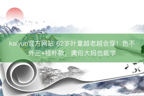 kaiyun官方网站 62岁叶童越老越会穿！色不外三+检朴款，庸俗大妈也能学