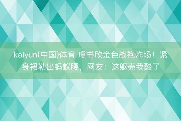 kaiyun(中国)体育 虞书欣金色战袍炸场！紧身裙勒出蚂蚁腰，网友：这躯壳我酸了