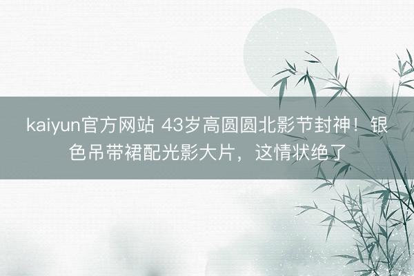 kaiyun官方网站 43岁高圆圆北影节封神！银色吊带裙配光影大片，这情状绝了