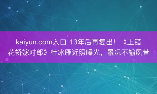 kaiyun.com入口 13年后再复出！《上错花轿嫁对郎》杜冰雁近照曝光，景况不输夙昔