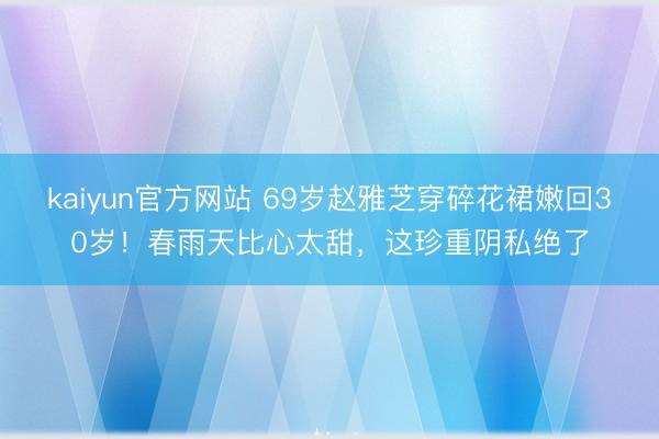 kaiyun官方网站 69岁赵雅芝穿碎花裙嫩回30岁！春雨天比心太甜，这珍重阴私绝了