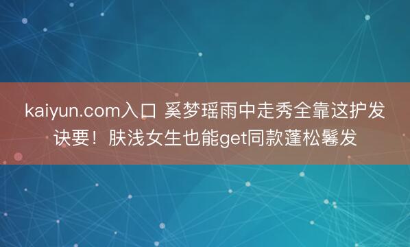 kaiyun.com入口 奚梦瑶雨中走秀全靠这护发诀要！肤浅女生也能get同款蓬松鬈发