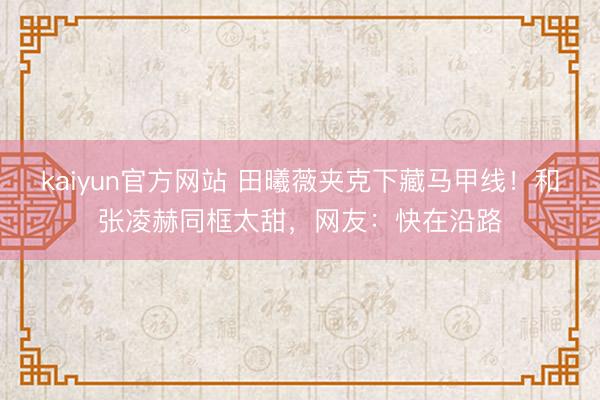 kaiyun官方网站 田曦薇夹克下藏马甲线！和张凌赫同框太甜