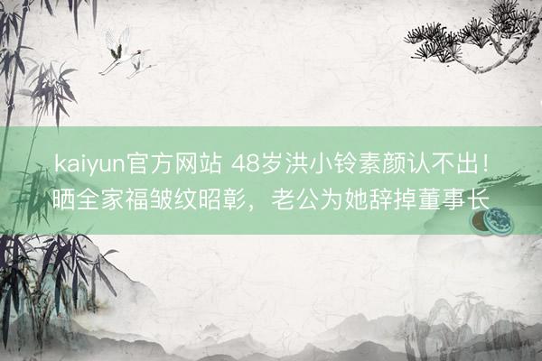 kaiyun官方网站 48岁洪小铃素颜认不出！晒全家福皱纹昭彰，老公为她辞掉董事长
