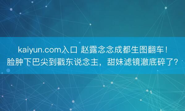 kaiyun.com入口 赵露念念成都生图翻车！脸肿下巴尖到戳东说念主，甜妹滤镜澈底碎了？