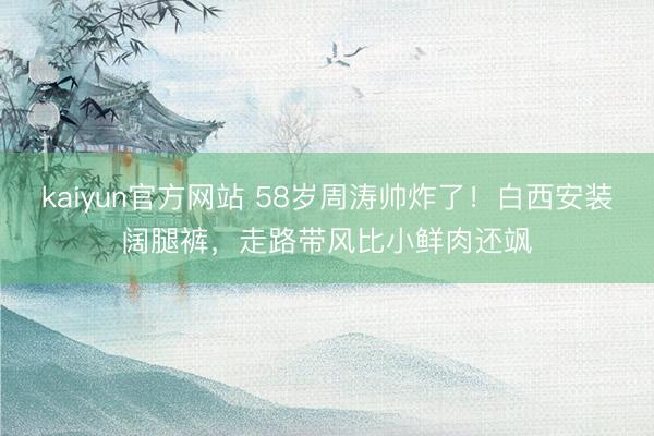 kaiyun官方网站 58岁周涛帅炸了！白西安装阔腿裤，走路带风比小鲜肉还飒