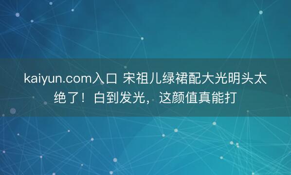 kaiyun.com入口 宋祖儿绿裙配大光明头太绝了！白到发光，这颜值真能打