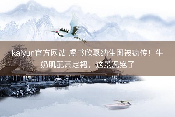 kaiyun官方网站 虞书欣戛纳生图被疯传！牛奶肌配高定裙，这景况绝了