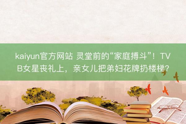 kaiyun官方网站 灵堂前的“家庭搏斗”！TVB女星丧礼上，亲女儿把弟妇花牌扔楼梯？