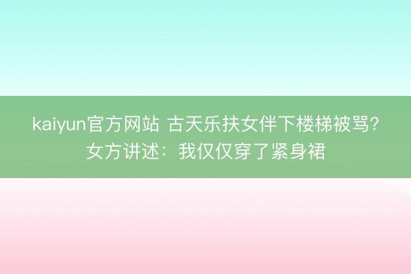 kaiyun官方网站 古天乐扶女伴下楼梯被骂？女方讲述：我仅仅穿了紧身裙