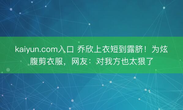 kaiyun.com入口 乔欣上衣短到露脐！为炫腹剪衣服，网友：对我方也太狠了