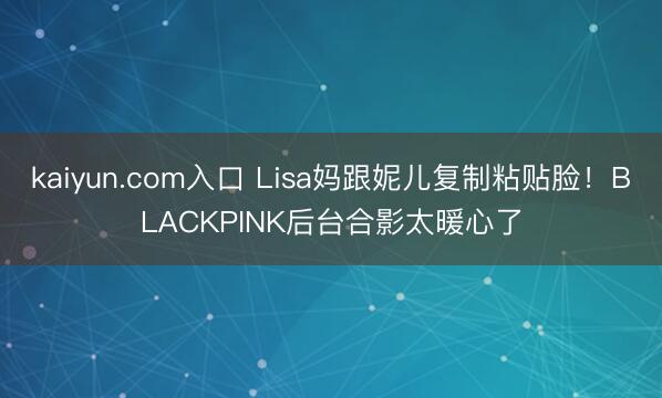 kaiyun.com入口 Lisa妈跟妮儿复制粘贴脸！BLACKPINK后台合影太暖心了