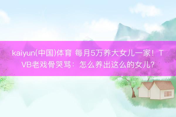kaiyun(中国)体育 每月5万养大女儿一家！TVB老戏骨哭骂：怎么养出这么的女儿？