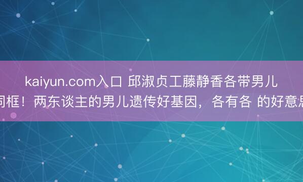 kaiyun.com入口 邱淑贞工藤静香各带男儿同框！两东谈主的男儿遗传好基因，各有各 的好意思