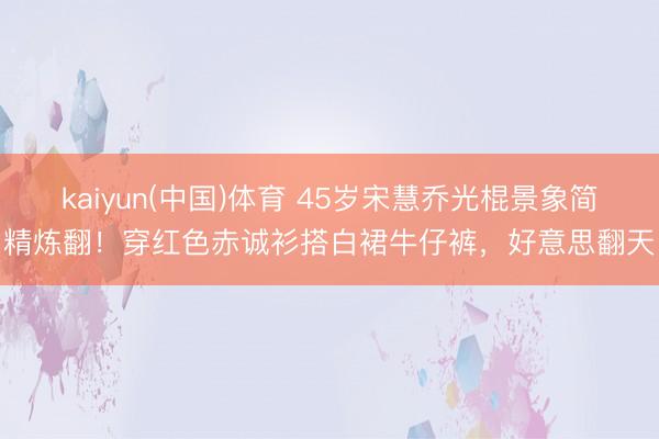 kaiyun(中国)体育 45岁宋慧乔光棍景象简精炼翻！穿红色赤诚衫搭白裙牛仔裤，好意思翻天