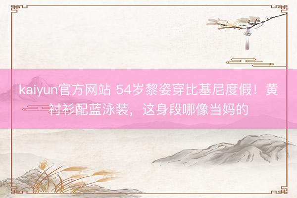 kaiyun官方网站 54岁黎姿穿比基尼度假！黄衬衫配蓝泳装，这身段哪像当妈的