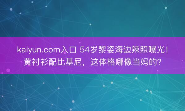 kaiyun.com入口 54岁黎姿海边辣照曝光！黄衬衫配比基尼，这体格哪像当妈的？